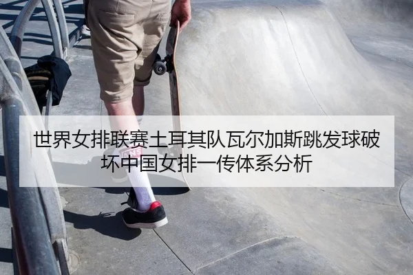 shi-jie-nv-pai-lian-sai-tu-er-qi-dui-wa-er-jia-si-tiao-fa-qiu-po-huai-zhong-guo-nv-pai-yi-chuan-ti-xi-fen-xi-1-980.jpg
